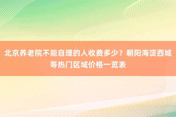 北京养老院不能自理的人收费多少？朝阳海淀西城等热门区域价格一览表