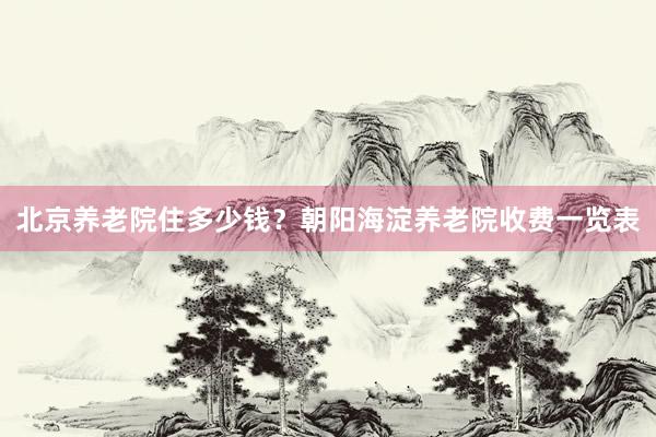 北京养老院住多少钱?朝阳海淀养老院收费一览表