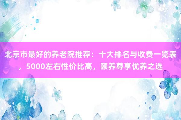 北京市最好的养老院推荐:十大排名与收费一览表,5000左右性价比高,颐养尊享优养之选