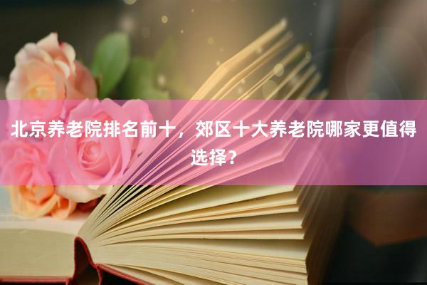 北京养老院排名前十,郊区十大养老院哪家更值得选择?