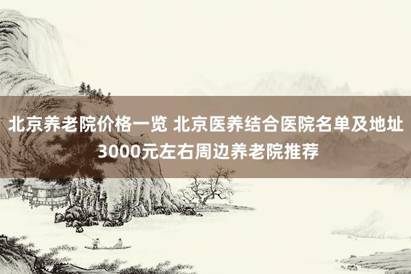 北京养老院价格一览 北京医养结合医院名单及地址 3000元左右周边养老院推荐