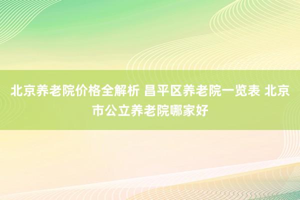 北京养老院价格全解析 昌平区养老院一览表 北京市公立养老院哪家好