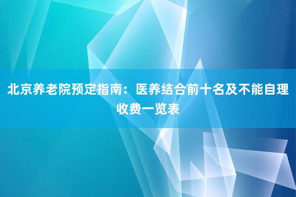 北京养老院预定指南:医养结合前十名及不能自理收费一览表