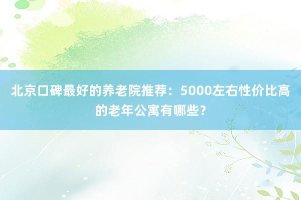 北京口碑最好的养老院推荐:5000左右性价比高的老年公寓有哪些?