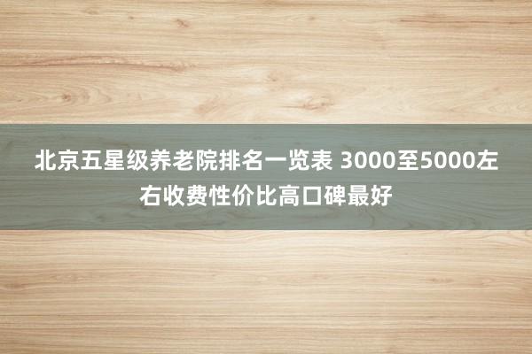 北京五星级养老院排名一览表 3000至5000左右收费性价比高口碑最好