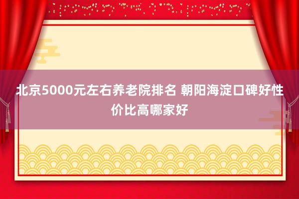 北京5000元左右养老院排名 朝阳海淀口碑好性价比高哪家好