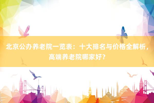 北京公办养老院一览表:十大排名与价格全解析,高端养老院哪家好?