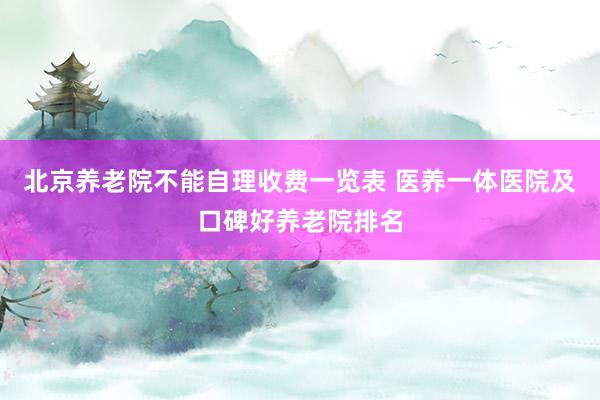 北京养老院不能自理收费一览表 医养一体医院及口碑好养老院排名