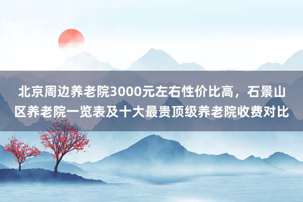 北京周边养老院3000元左右性价比高,石景山区养老院一览表及十大最贵顶级养老院收费对比