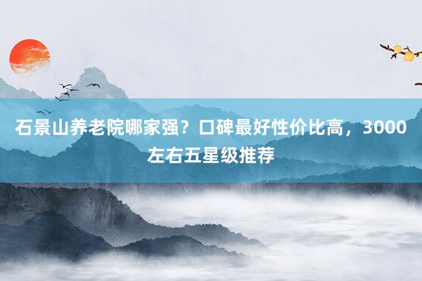 石景山养老院哪家强?口碑最好性价比高,3000左右五星级推荐