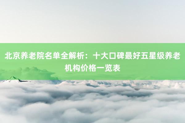 北京养老院名单全解析:十大口碑最好五星级养老机构价格一览表