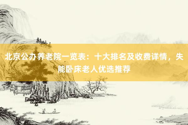 北京公办养老院一览表：十大排名及收费详情，失能卧床老人优选推荐