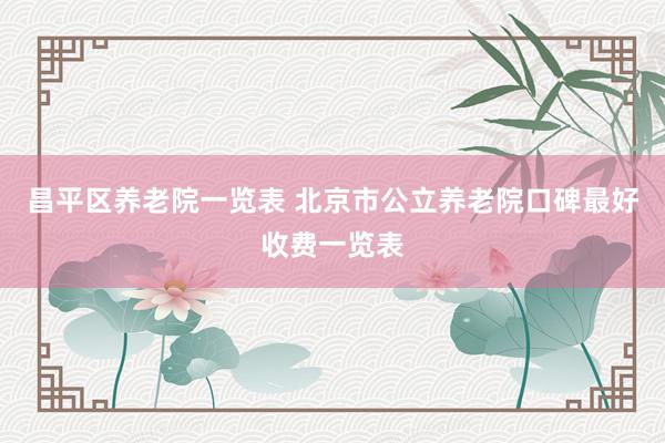 昌平区养老院一览表 北京市公立养老院口碑最好收费一览表