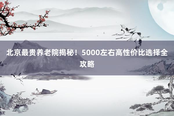 北京最贵养老院揭秘!5000左右高性价比选择全攻略