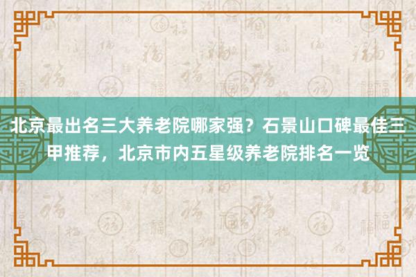 北京最出名三大养老院哪家强？石景山口碑最佳三甲推荐，北京市内五星级养老院排名一览