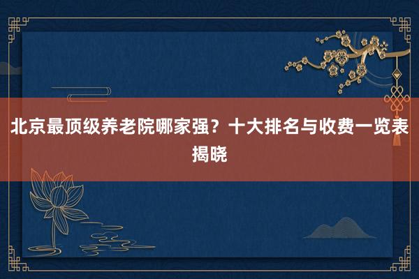 北京最顶级养老院哪家强?十大排名与收费一览表揭晓