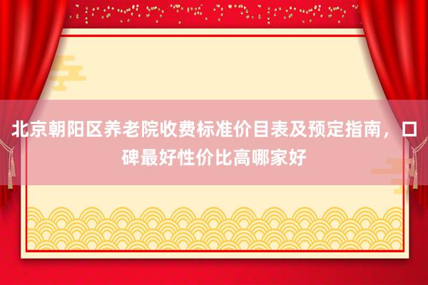 北京朝阳区养老院收费标准价目表及预定指南,口碑最好性价比高哪家好