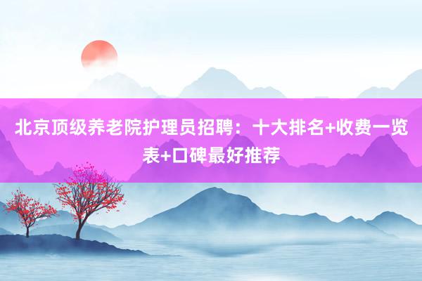 北京顶级养老院护理员招聘：十大排名+收费一览表+口碑最好推荐