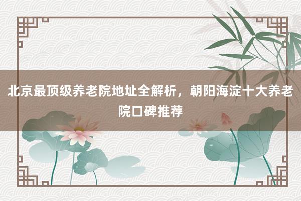 北京最顶级养老院地址全解析，朝阳海淀十大养老院口碑推荐