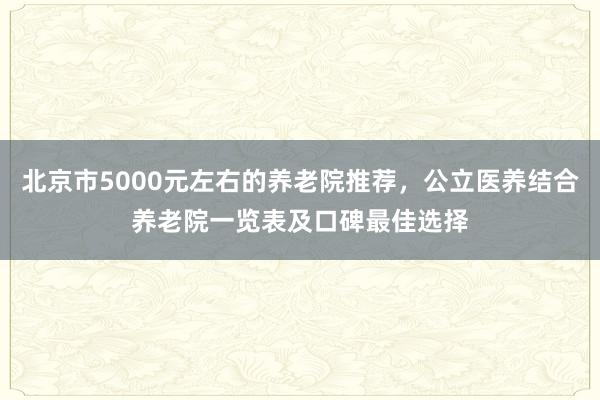 北京市5000元左右的养老院推荐,公立医养结合养老院一览表及口碑最佳选择