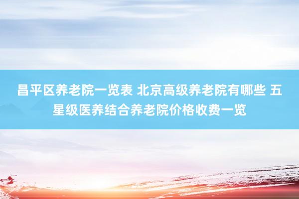 昌平区养老院一览表 北京高级养老院有哪些 五星级医养结合养老院价格收费一览