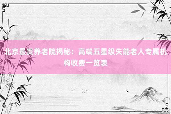 北京最贵养老院揭秘：高端五星级失能老人专属机构收费一览表