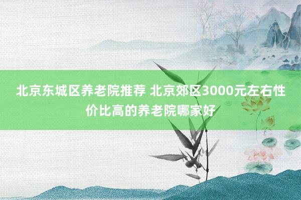 北京东城区养老院推荐 北京郊区3000元左右性价比高的养老院哪家好