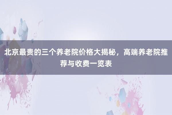北京最贵的三个养老院价格大揭秘,高端养老院推荐与收费一览表