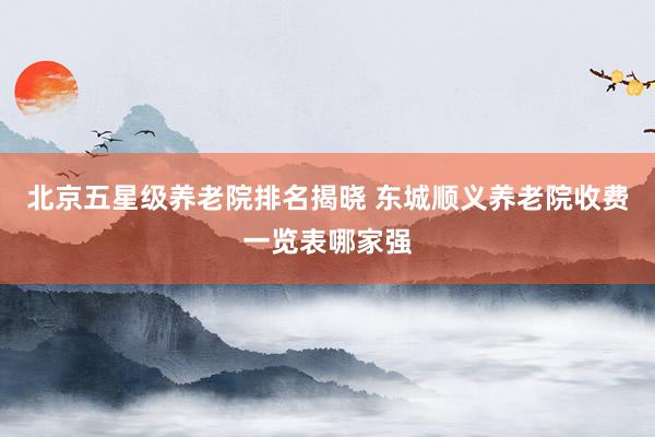北京五星级养老院排名揭晓 东城顺义养老院收费一览表哪家强