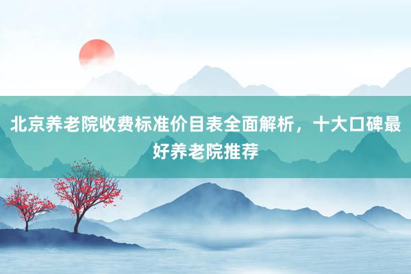 北京养老院收费标准价目表全面解析,十大口碑最好养老院推荐