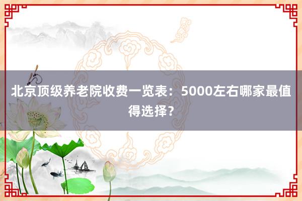 北京顶级养老院收费一览表:5000左右哪家最值得选择?