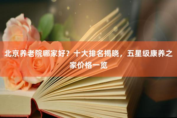 北京养老院哪家好?十大排名揭晓,五星级康养之家价格一览