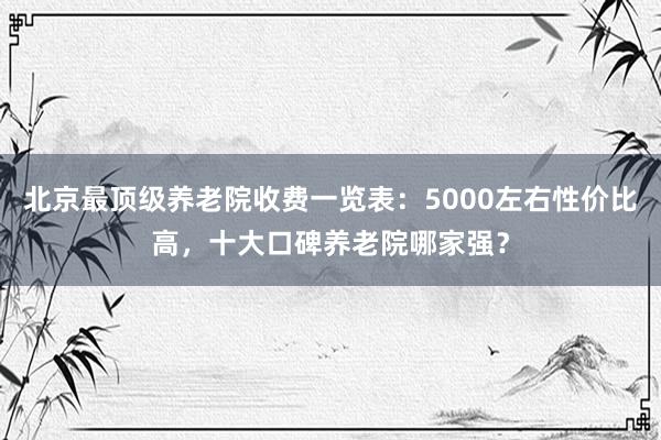 北京最顶级养老院收费一览表:5000左右性价比高,十大口碑养老院哪家强?
