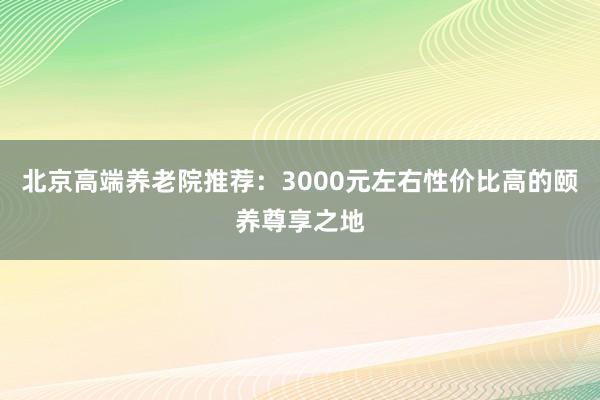 北京高端养老院推荐:3000元左右性价比高的颐养尊享之地