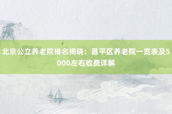北京公立养老院排名揭晓:昌平区养老院一览表及5000左右收费详解
