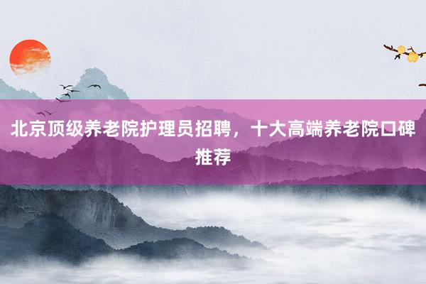 北京顶级养老院护理员招聘，十大高端养老院口碑推荐