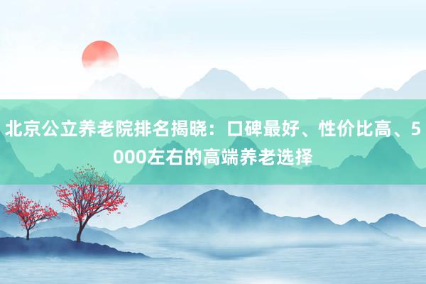 北京公立养老院排名揭晓:口碑最好、性价比高、5000左右的高端养老选择