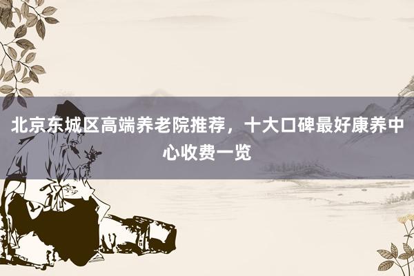 北京东城区高端养老院推荐,十大口碑最好康养中心收费一览