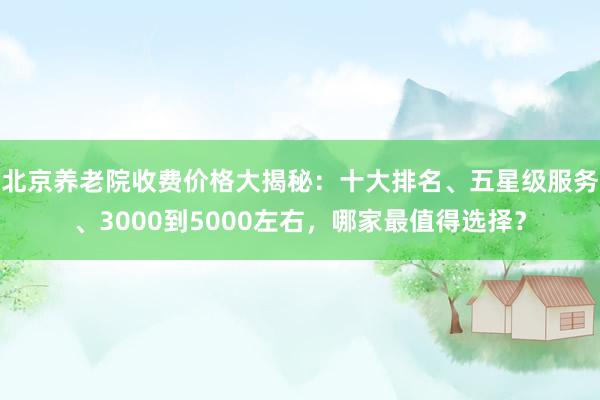 北京养老院收费价格大揭秘：十大排名、五星级服务、3000到5000左右，哪家最值得选择？