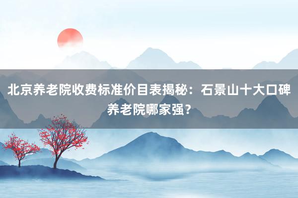 北京养老院收费标准价目表揭秘:石景山十大口碑养老院哪家强?
