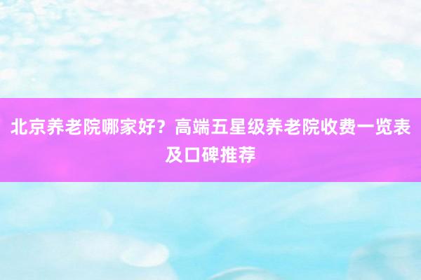 北京养老院哪家好?高端五星级养老院收费一览表及口碑推荐