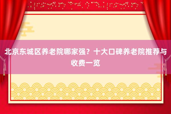 北京东城区养老院哪家强?十大口碑养老院推荐与收费一览