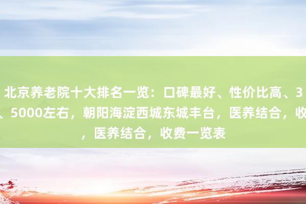 北京养老院十大排名一览：口碑最好、性价比高、3000左右、5000左右，朝阳海淀西城东城丰台，医养结合，收费一览表