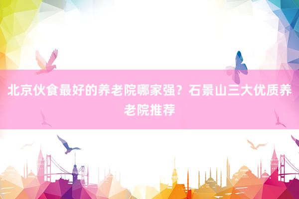 北京伙食最好的养老院哪家强?石景山三大优质养老院推荐