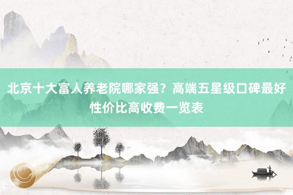 北京十大富人养老院哪家强?高端五星级口碑最好性价比高收费一览表