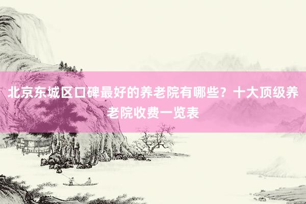北京东城区口碑最好的养老院有哪些?十大顶级养老院收费一览表