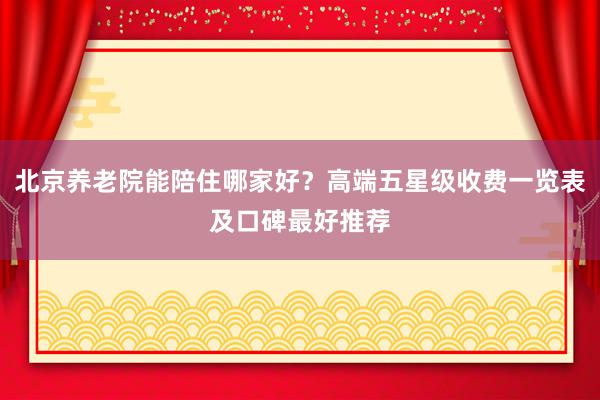 北京养老院能陪住哪家好?高端五星级收费一览表及口碑最好推荐