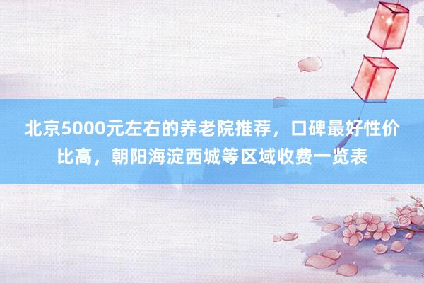 北京5000元左右的养老院推荐,口碑最好性价比高,朝阳海淀西城等区域收费一览表