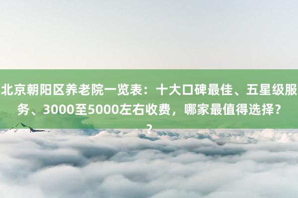北京朝阳区养老院一览表:十大口碑最佳、五星级服务、3000至5000左右收费,哪家最值得选择?