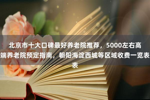 北京市十大口碑最好养老院推荐,5000左右高端养老院预定指南,朝阳海淀西城等区域收费一览表